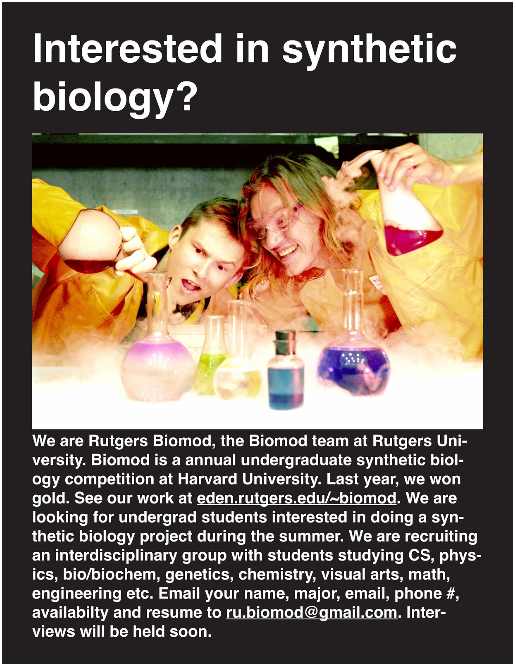 We are Rutgers Biomod, the Biomod team at Rutgers University. Biomod is an annual undergraduate synthetic biology competition hosted at Harvard University. Last year, we won gold. See our work at http://eden.rutgers.edu/~biomod. We are looking for undergrad students interested in doing a synthetic biology project during the summer. We are recruiting an interdisciplinary group with students studying CS, physics, bio/biochem, genetics, chemistry, visual arts, math, engineering, etc. Email your name, major, email, phone #, availability and resume to ru.biomod@gmail.com. Interviews will be held soon.